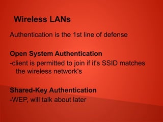 Wireless LANs
Authentication is the 1st line of defense
Open System Authentication
-client is permitted to join if it's SSID matches
the wireless network's
Shared-Key Authentication
-WEP, will talk about later
 