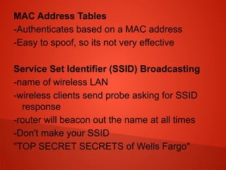 MAC Address Tables
-Authenticates based on a MAC address
-Easy to spoof, so its not very effective
Service Set Identifier (SSID) Broadcasting
-name of wireless LAN
-wireless clients send probe asking for SSID
response
-router will beacon out the name at all times
-Don't make your SSID
"TOP SECRET SECRETS of Wells Fargo"
 
