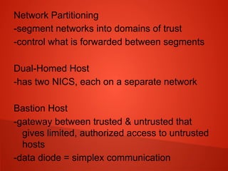 Network Partitioning
-segment networks into domains of trust
-control what is forwarded between segments
Dual-Homed Host
-has two NICS, each on a separate network
Bastion Host
-gateway between trusted & untrusted that
gives limited, authorized access to untrusted
hosts
-data diode = simplex communication
 