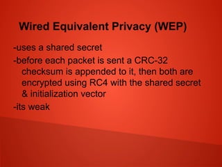 Wired Equivalent Privacy (WEP)
-uses a shared secret
-before each packet is sent a CRC-32
checksum is appended to it, then both are
encrypted using RC4 with the shared secret
& initialization vector
-its weak
 