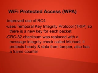 WiFi Protected Access (WPA)
-improved use of RC4
-uses Temporal Key Integrity Protocol (TKIP) so
there is a new key for each packet
-CRC-32 checksum was replaced with a
message integrity check called Michael, it
protects heady & data from tamper, also has
a frame counter
 