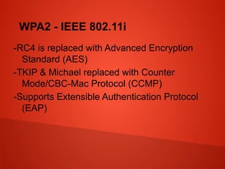 WPA2 - IEEE 802.11i
-RC4 is replaced with Advanced Encryption
Standard (AES)
-TKIP & Michael replaced with Counter
Mode/CBC-Mac Protocol (CCMP)
-Supports Extensible Authentication Protocol
(EAP)
 