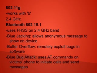 802.11g
-works with 'b'
2.4 GHz
Bluetooth 802.15.1
-uses FHSS on 2.4 GHz band
-Blue Jacking: allows anonymous message to
show on device
-Buffer Overflow: remotely exploit bugs in
software
-Blue Bug Attack: uses AT commands on
victims' phone to initiate calls and send
messages
 