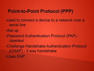 Point-to-Point Protocol (PPP)
-used to connect a device to a network over a
serial line
-dial up
-Password Authentication Protocol (PAP) -
cleartext
-Challenge Handshake Authentication Protocol
(CHAP) - 3 way handshake
-Uses EAP
 
