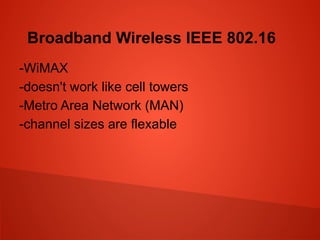 Broadband Wireless IEEE 802.16
-WiMAX
-doesn't work like cell towers
-Metro Area Network (MAN)
-channel sizes are flexable
 