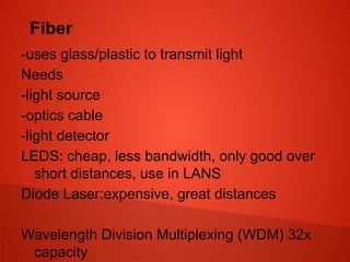 Fiber
-uses glass/plastic to transmit light
Needs
-light source
-optics cable
-light detector
LEDS: cheap, less bandwidth, only good over
short distances, use in LANS
Diode Laser:expensive, great distances
Wavelength Division Multiplexing (WDM) 32x
capacity
 