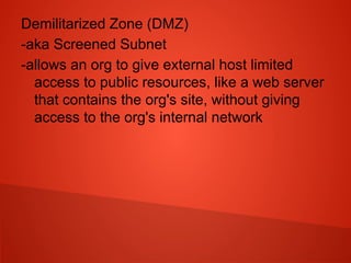 Demilitarized Zone (DMZ)
-aka Screened Subnet
-allows an org to give external host limited
access to public resources, like a web server
that contains the org's site, without giving
access to the org's internal network
 