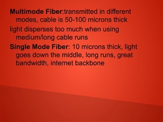 Multimode Fiber:transmitted in different
modes, cable is 50-100 microns thick
light disperses too much when using
medium/long cable runs
Single Mode Fiber: 10 microns thick, light
goes down the middle, long runs, great
bandwidth, internet backbone
 