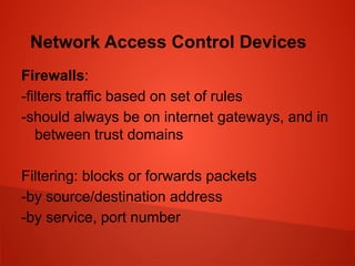 Network Access Control Devices
Firewalls:
-filters traffic based on set of rules
-should always be on internet gateways, and in
between trust domains
Filtering: blocks or forwards packets
-by source/destination address
-by service, port number
 