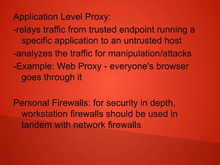 Application Level Proxy:
-relays traffic from trusted endpoint running a
specific application to an untrusted host
-analyzes the traffic for manipulation/attacks
-Example: Web Proxy - everyone's browser
goes through it
Personal Firewalls: for security in depth,
workstation firewalls should be used in
tandem with network firewalls
 