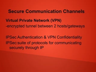 Secure Communication Channels
Virtual Private Network (VPN)
-encrypted tunnel between 2 hosts/gateways
IPSec Authentication & VPN Confidentiality
IPSec:suite of protocols for communicating
securely through IP
 