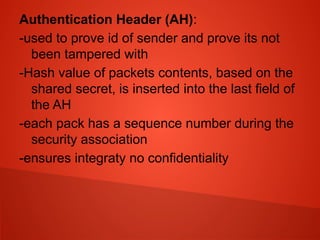 Authentication Header (AH):
-used to prove id of sender and prove its not
been tampered with
-Hash value of packets contents, based on the
shared secret, is inserted into the last field of
the AH
-each pack has a sequence number during the
security association
-ensures integraty no confidentiality
 