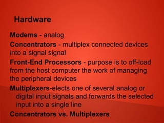Hardware
Modems - analog
Concentrators - multiplex connected devices
into a signal signal
Front-End Processors - purpose is to off-load
from the host computer the work of managing
the peripheral devices
Multiplexers-elects one of several analog or
digital input signals and forwards the selected
input into a single line
Concentrators vs. Multiplexers
 
