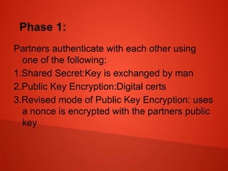Phase 1:
Partners authenticate with each other using
one of the following:
1.Shared Secret:Key is exchanged by man
2.Public Key Encryption:Digital certs
3.Revised mode of Public Key Encryption: uses
a nonce is encrypted with the partners public
key
 