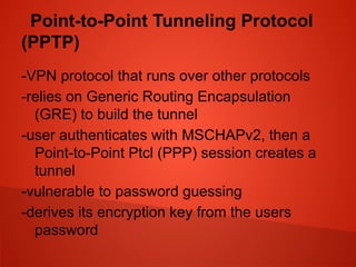 Point-to-Point Tunneling Protocol
(PPTP)
-VPN protocol that runs over other protocols
-relies on Generic Routing Encapsulation
(GRE) to build the tunnel
-user authenticates with MSCHAPv2, then a
Point-to-Point Ptcl (PPP) session creates a
tunnel
-vulnerable to password guessing
-derives its encryption key from the users
password
 