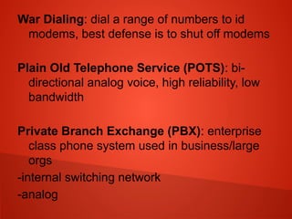 War Dialing: dial a range of numbers to id
modems, best defense is to shut off modems
Plain Old Telephone Service (POTS): bi-
directional analog voice, high reliability, low
bandwidth
Private Branch Exchange (PBX): enterprise
class phone system used in business/large
orgs
-internal switching network
-analog
 