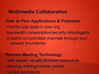 Multimedia Collaboration
Peer to Peer Applications & Protocols
-monitor p2p apps in your org
-bandwidth consumption/security risks/legality
-it opens uncontrolled channels through your
network boundaries
Remote Meeting Technology:
-web based -usually browser extensions
-desktop sharing/remote control
-vendor backdoors
 