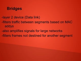 Bridges
-layer 2 device (Data link)
-filters traffic between segments based on MAC
addys
-also amplifies signals for large networks
-filters frames not destined for another segment
 