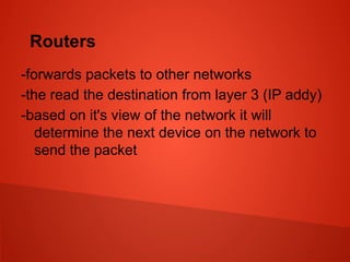 Routers
-forwards packets to other networks
-the read the destination from layer 3 (IP addy)
-based on it's view of the network it will
determine the next device on the network to
send the packet
 