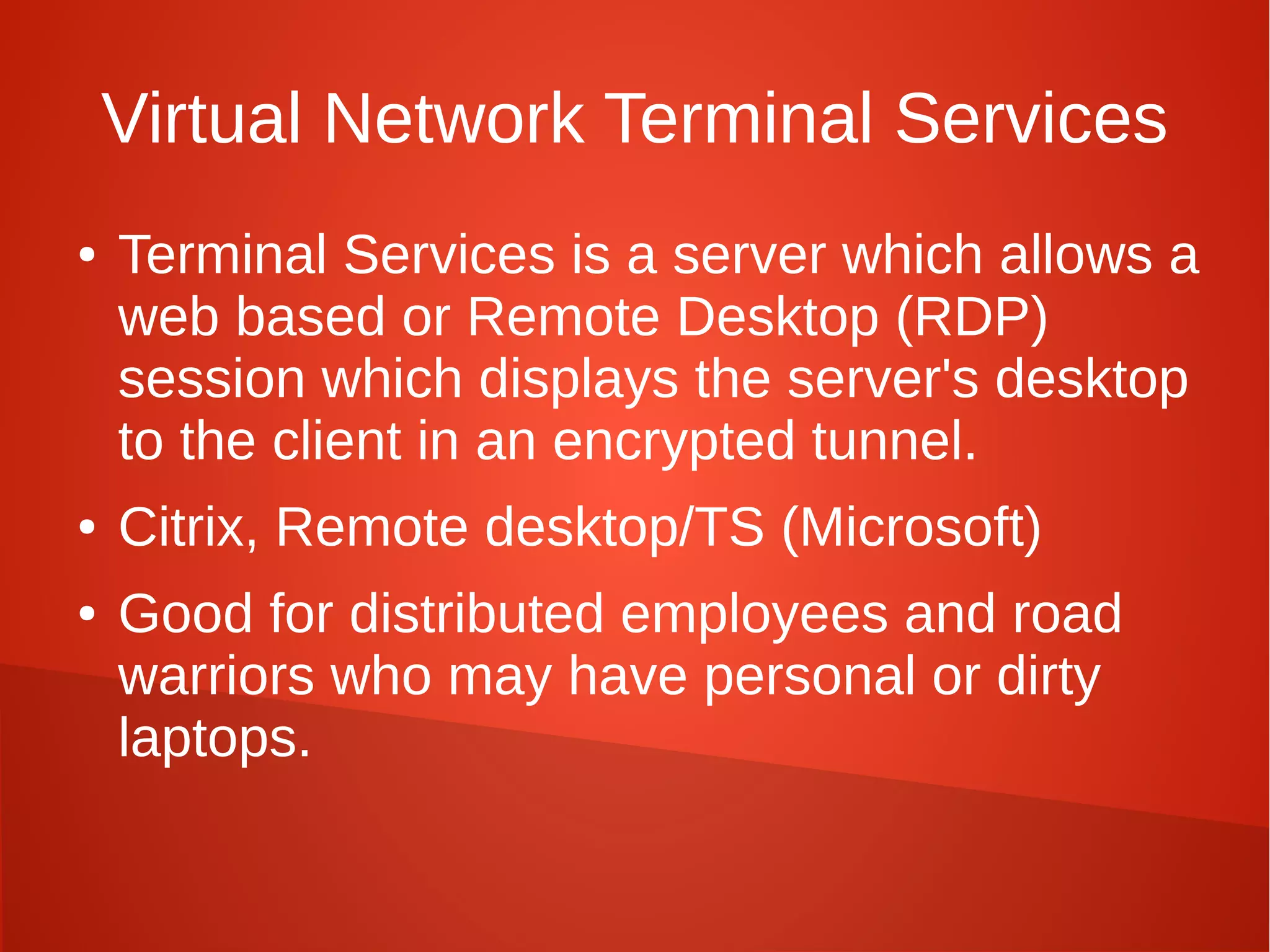 Virtual Network Terminal Services
● Terminal Services is a server which allows a
web based or Remote Desktop (RDP)
session which displays the server's desktop
to the client in an encrypted tunnel.
● Citrix, Remote desktop/TS (Microsoft)
● Good for distributed employees and road
warriors who may have personal or dirty
laptops.
 