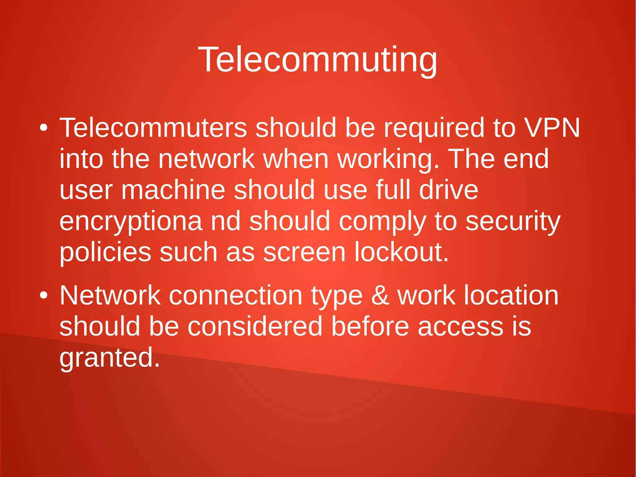 Telecommuting
● Telecommuters should be required to VPN
into the network when working. The end
user machine should use full drive
encryptiona nd should comply to security
policies such as screen lockout.
● Network connection type & work location
should be considered before access is
granted.
 