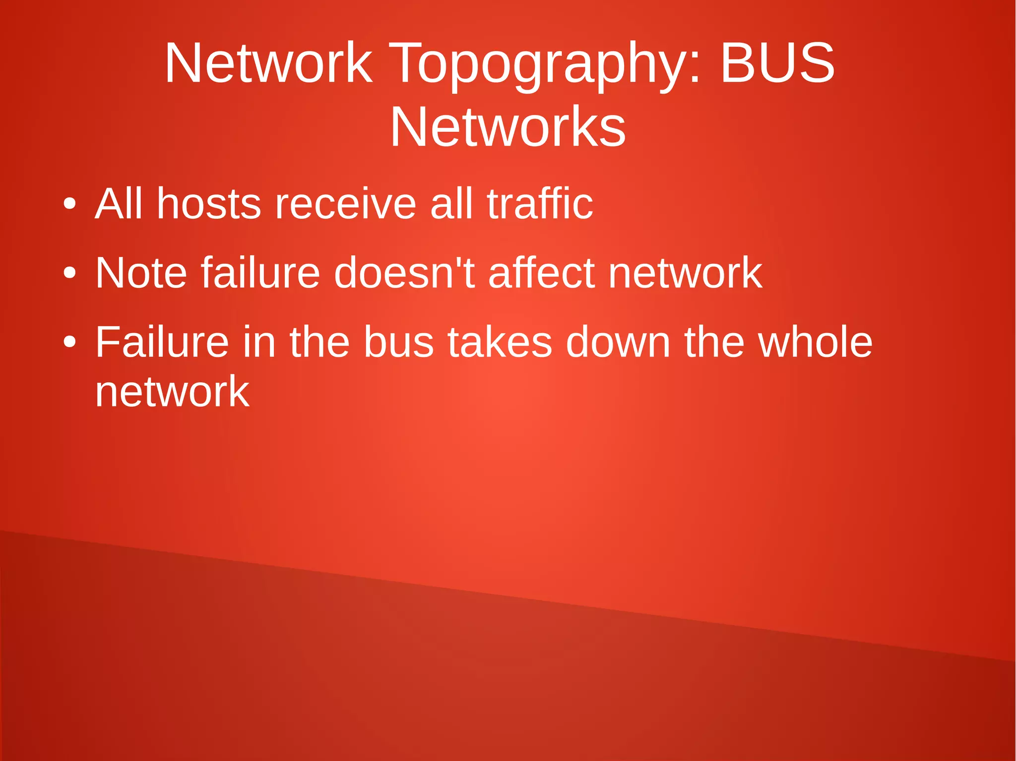 Network Topography: BUS
Networks
● All hosts receive all traffic
● Note failure doesn't affect network
● Failure in the bus takes down the whole
network
 