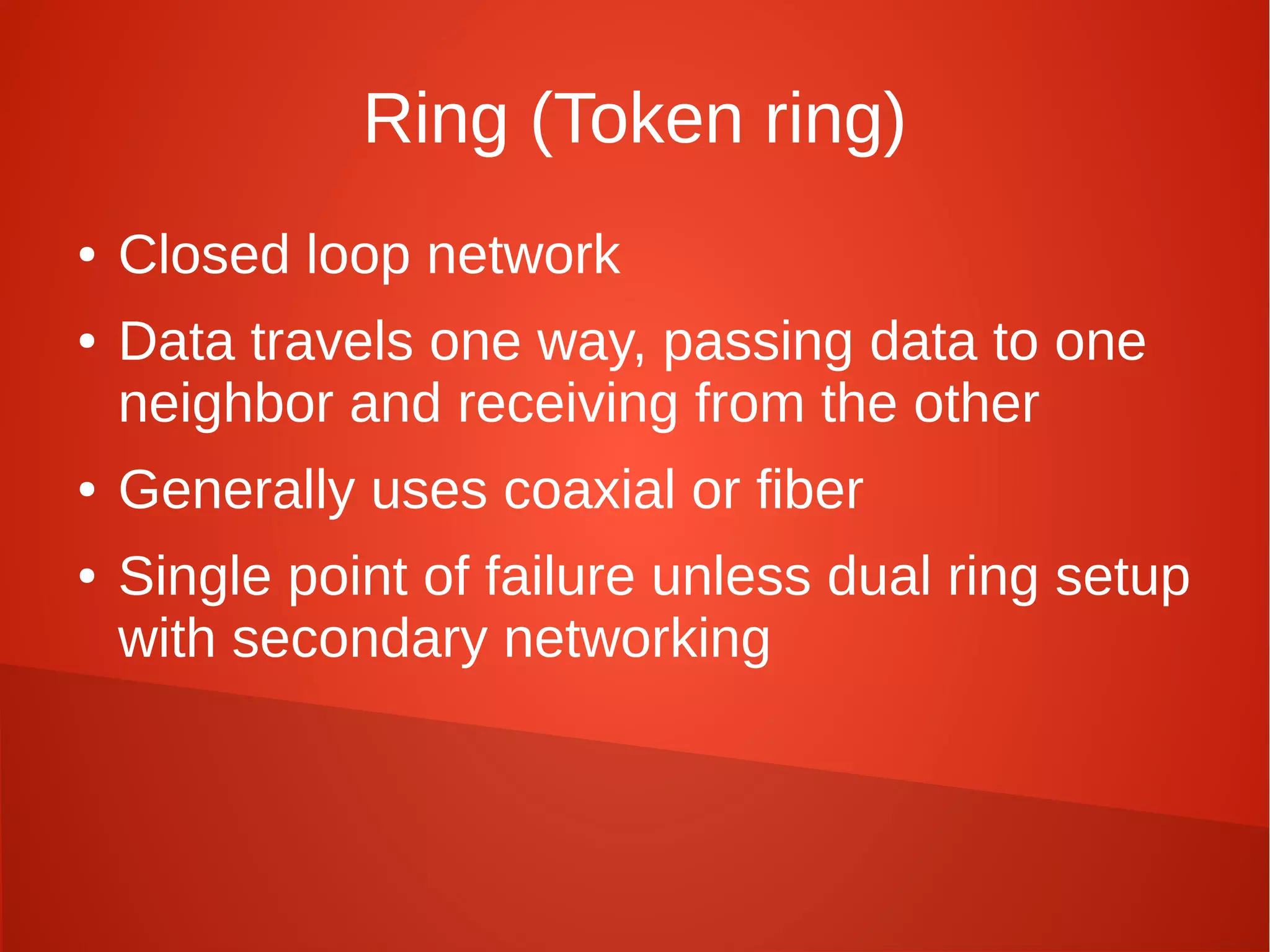 Ring (Token ring)
● Closed loop network
● Data travels one way, passing data to one
neighbor and receiving from the other
● Generally uses coaxial or fiber
● Single point of failure unless dual ring setup
with secondary networking
 