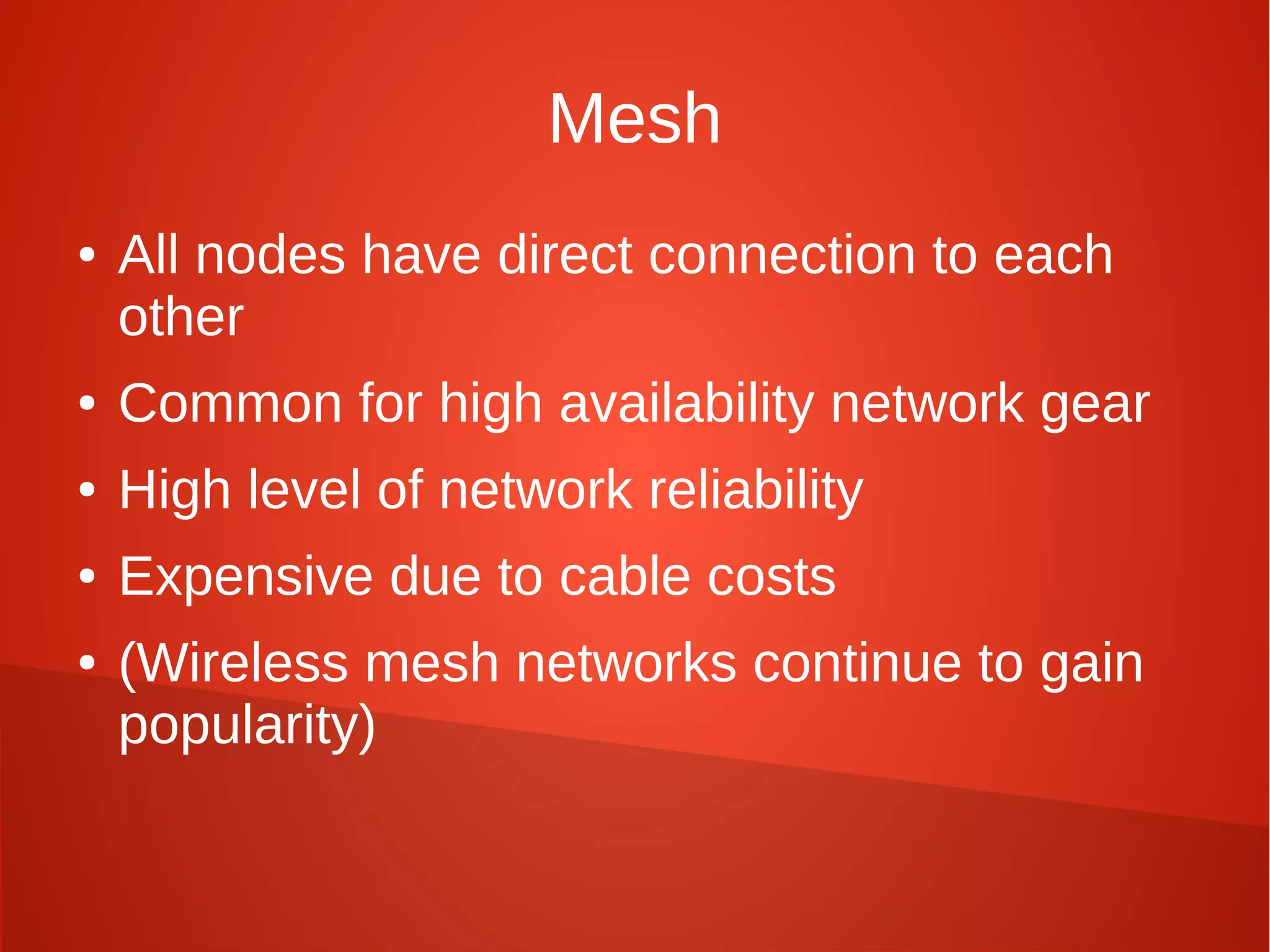 Mesh
● All nodes have direct connection to each
other
● Common for high availability network gear
● High level of network reliability
● Expensive due to cable costs
● (Wireless mesh networks continue to gain
popularity)
 