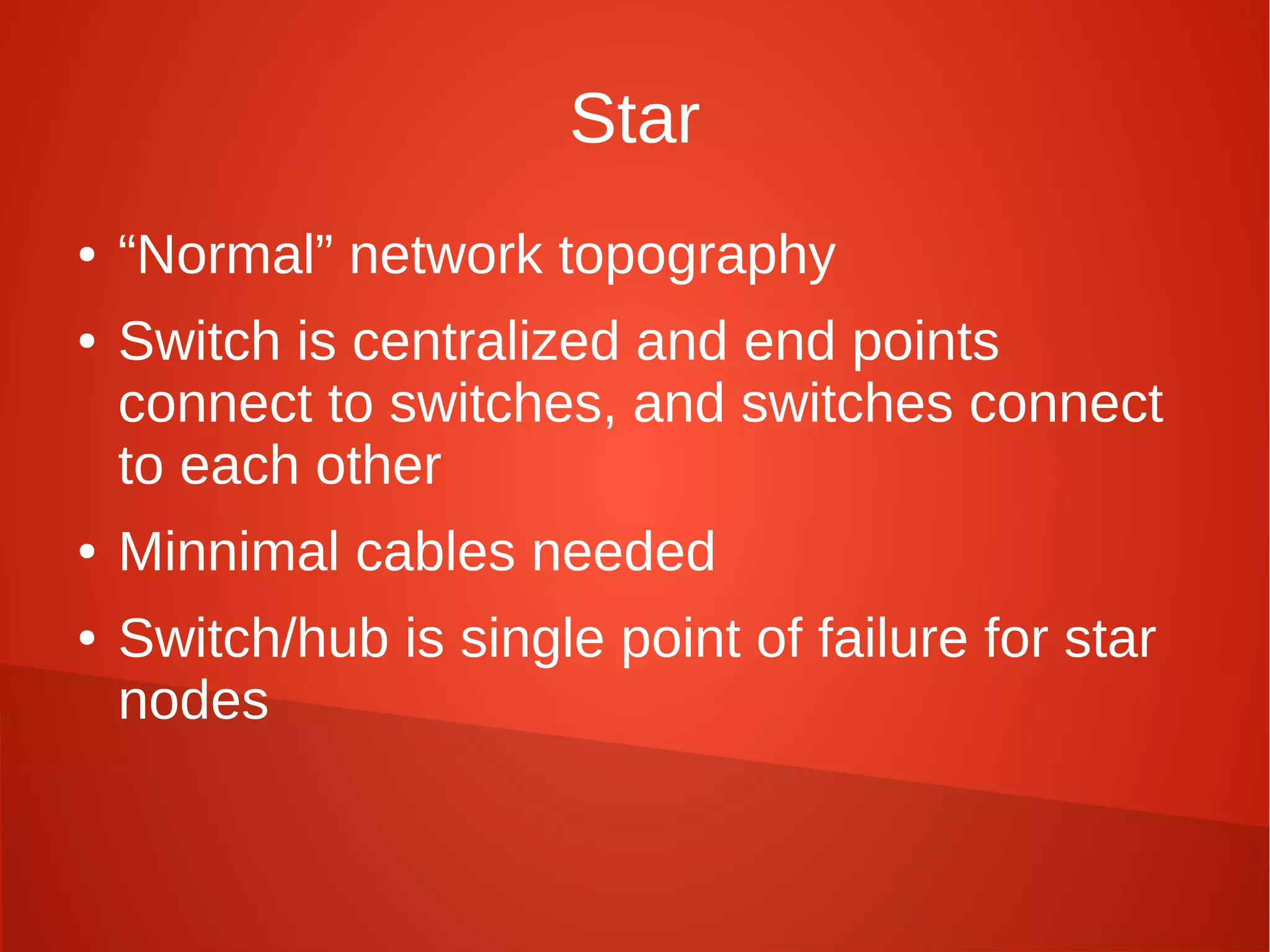 Star
● “Normal” network topography
● Switch is centralized and end points
connect to switches, and switches connect
to each other
● Minnimal cables needed
● Switch/hub is single point of failure for star
nodes
 