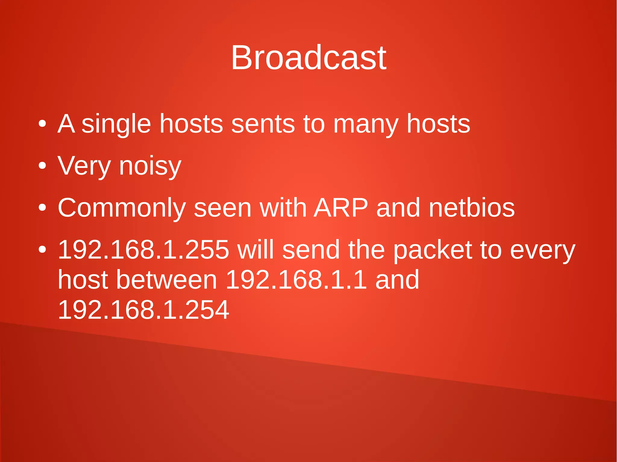 Broadcast
● A single hosts sents to many hosts
● Very noisy
● Commonly seen with ARP and netbios
● 192.168.1.255 will send the packet to every
host between 192.168.1.1 and
192.168.1.254
 