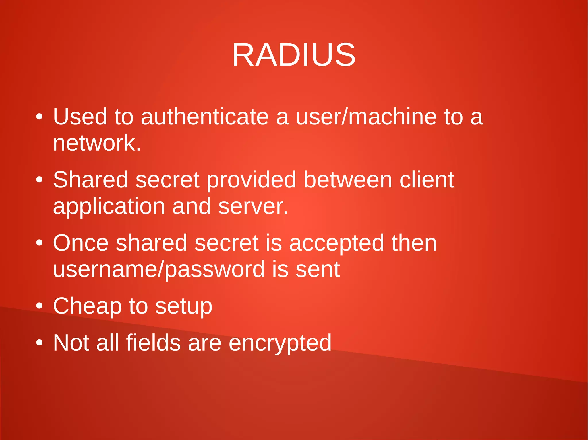 RADIUS
● Used to authenticate a user/machine to a
network.
● Shared secret provided between client
application and server.
● Once shared secret is accepted then
username/password is sent
● Cheap to setup
● Not all fields are encrypted
 