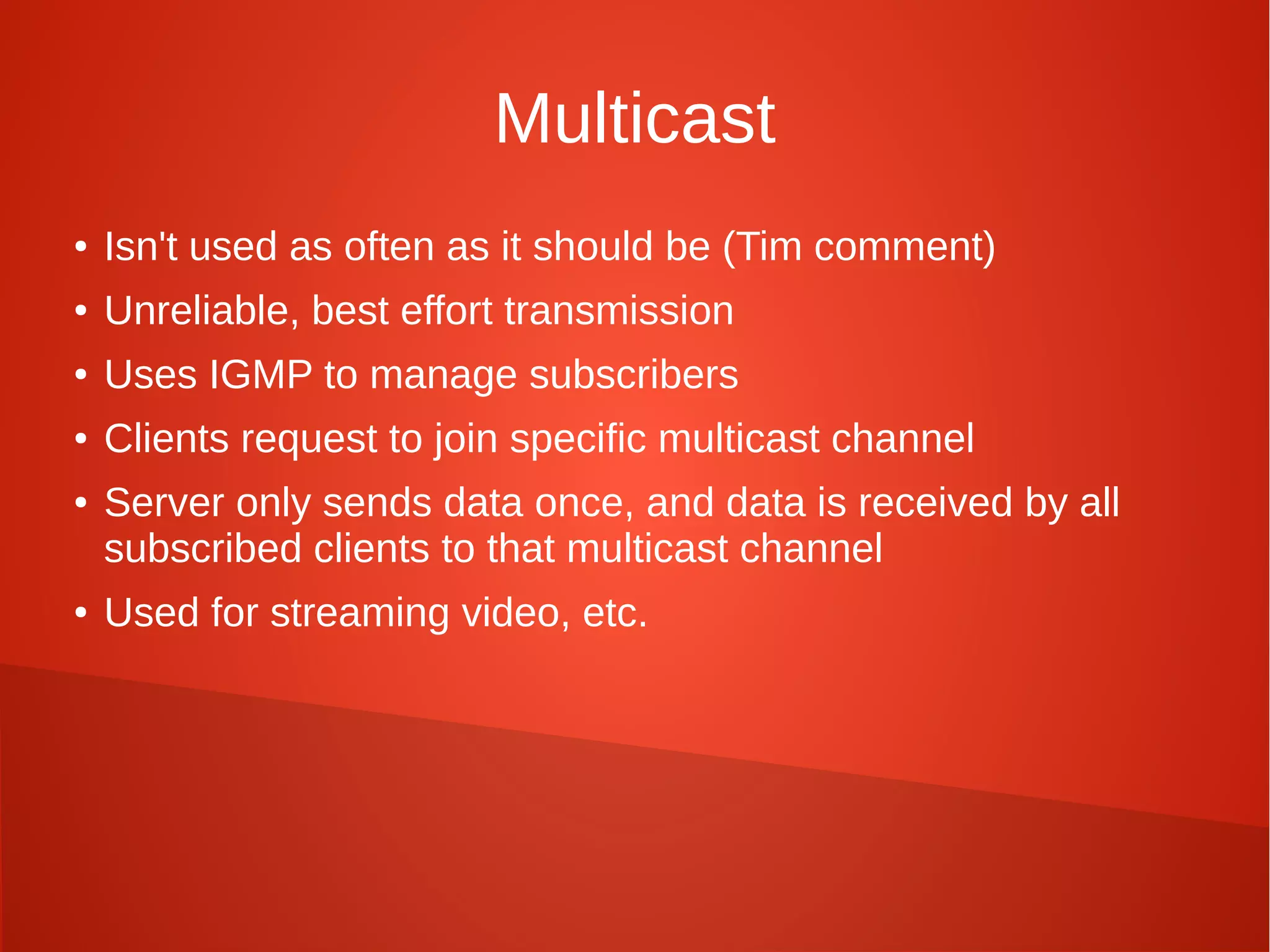 Multicast
● Isn't used as often as it should be (Tim comment)
● Unreliable, best effort transmission
● Uses IGMP to manage subscribers
● Clients request to join specific multicast channel
● Server only sends data once, and data is received by all
subscribed clients to that multicast channel
● Used for streaming video, etc.
 