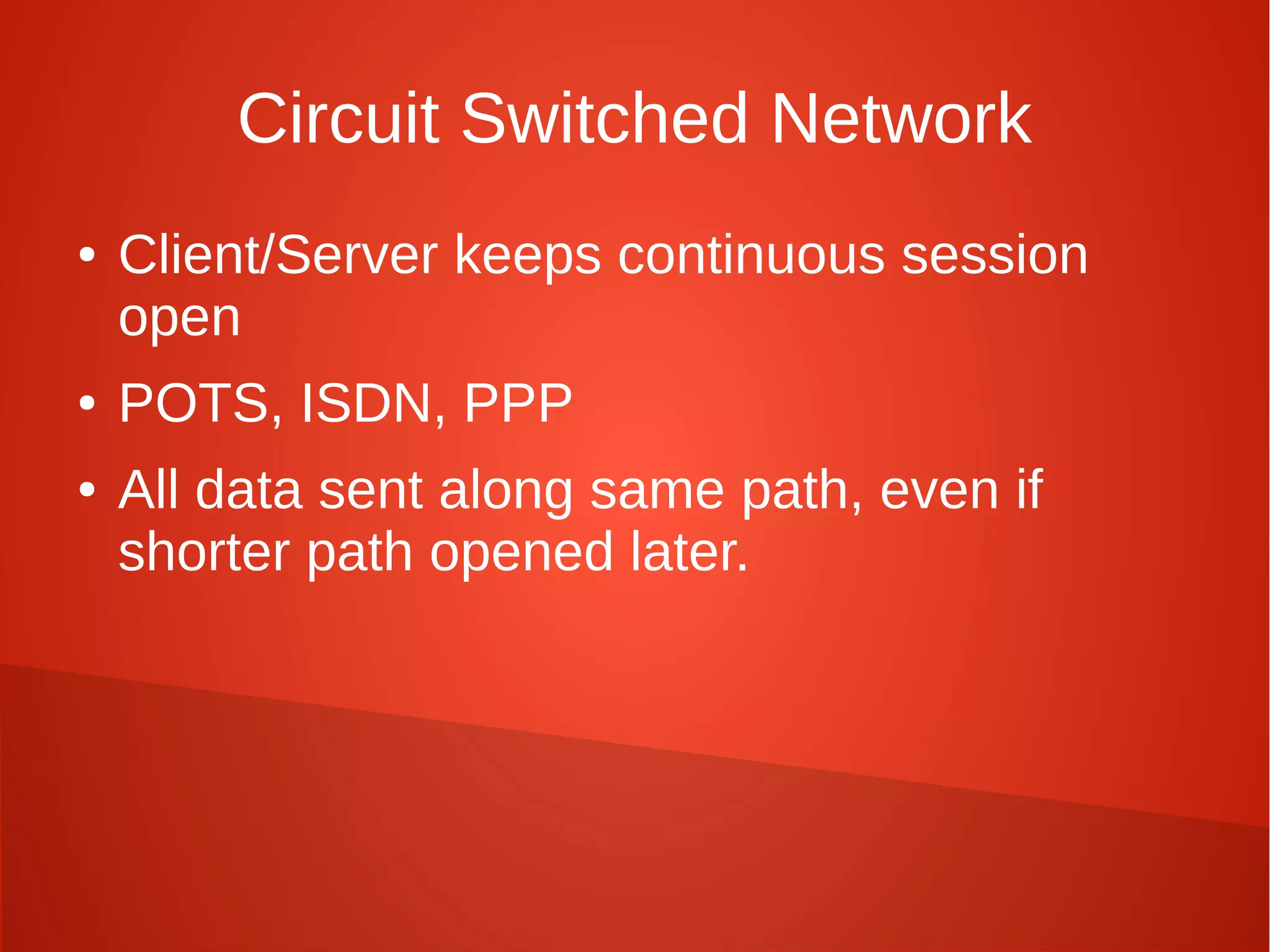 Circuit Switched Network
● Client/Server keeps continuous session
open
● POTS, ISDN, PPP
● All data sent along same path, even if
shorter path opened later.
 