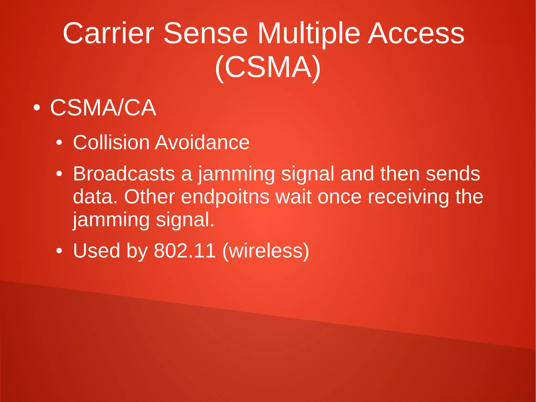 Carrier Sense Multiple Access
(CSMA)
● CSMA/CA
● Collision Avoidance
● Broadcasts a jamming signal and then sends
data. Other endpoitns wait once receiving the
jamming signal.
● Used by 802.11 (wireless)
 
