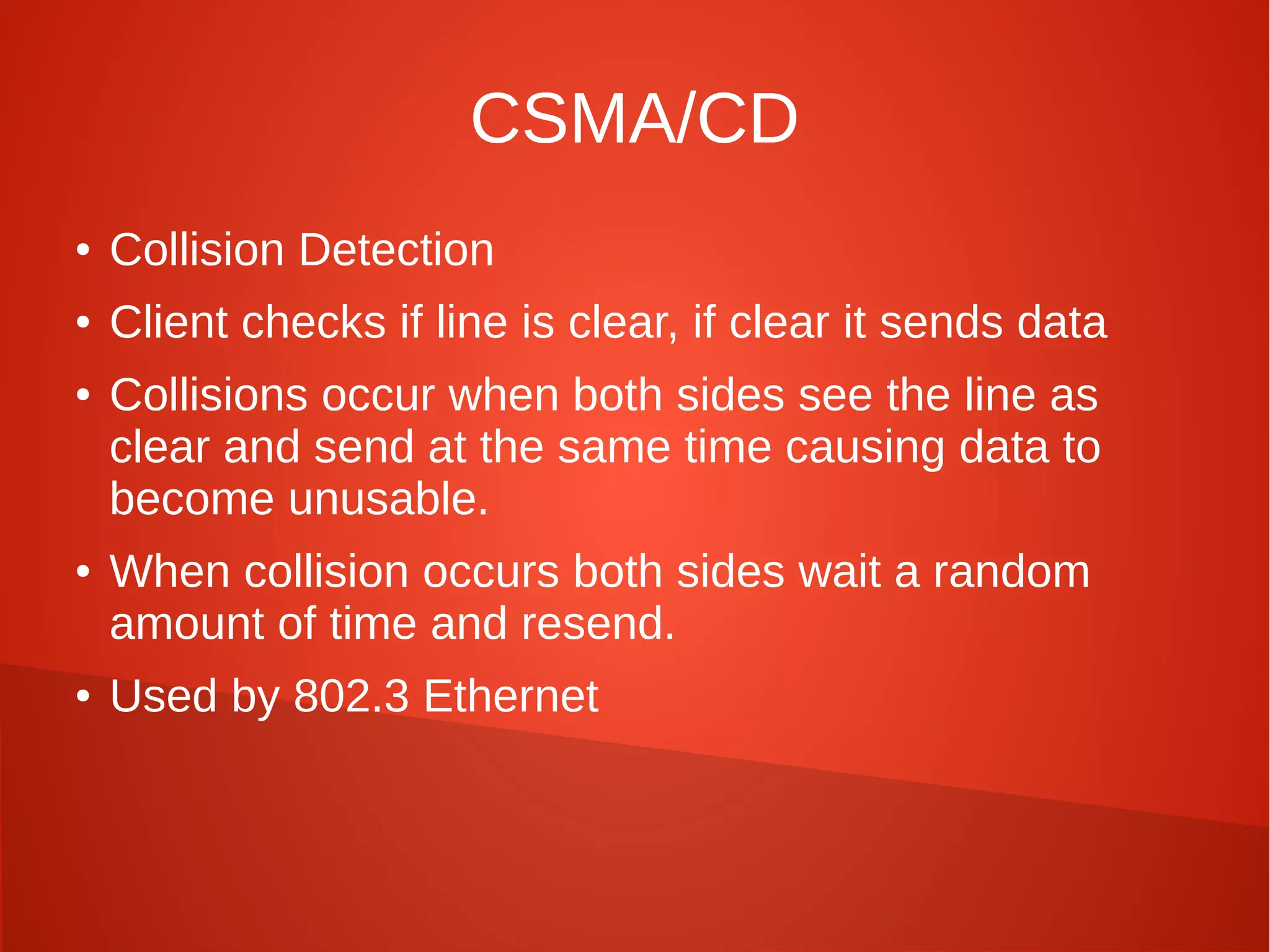 CSMA/CD
● Collision Detection
● Client checks if line is clear, if clear it sends data
● Collisions occur when both sides see the line as
clear and send at the same time causing data to
become unusable.
● When collision occurs both sides wait a random
amount of time and resend.
● Used by 802.3 Ethernet
 