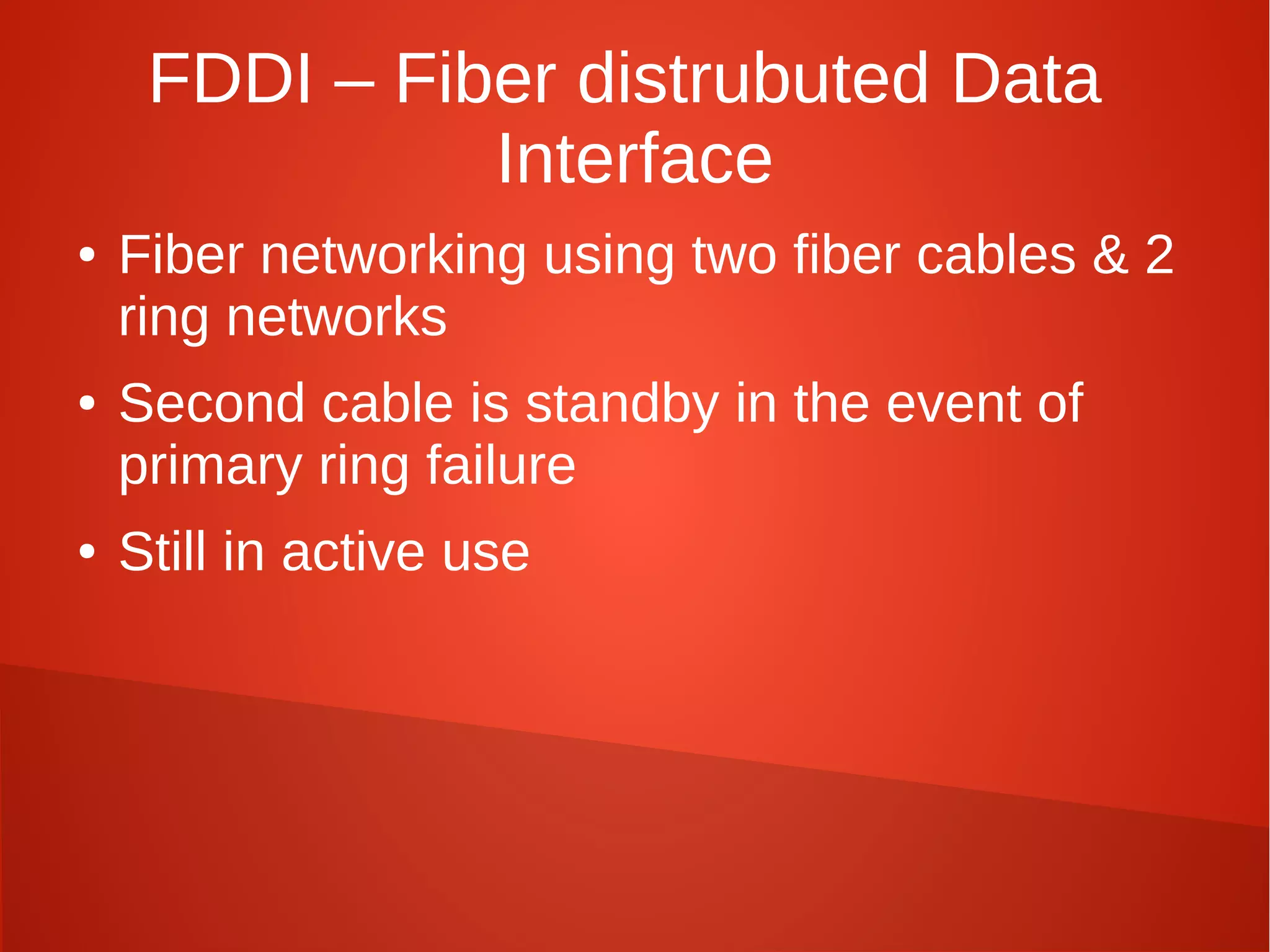 FDDI – Fiber distrubuted Data
Interface
● Fiber networking using two fiber cables & 2
ring networks
● Second cable is standby in the event of
primary ring failure
● Still in active use
 