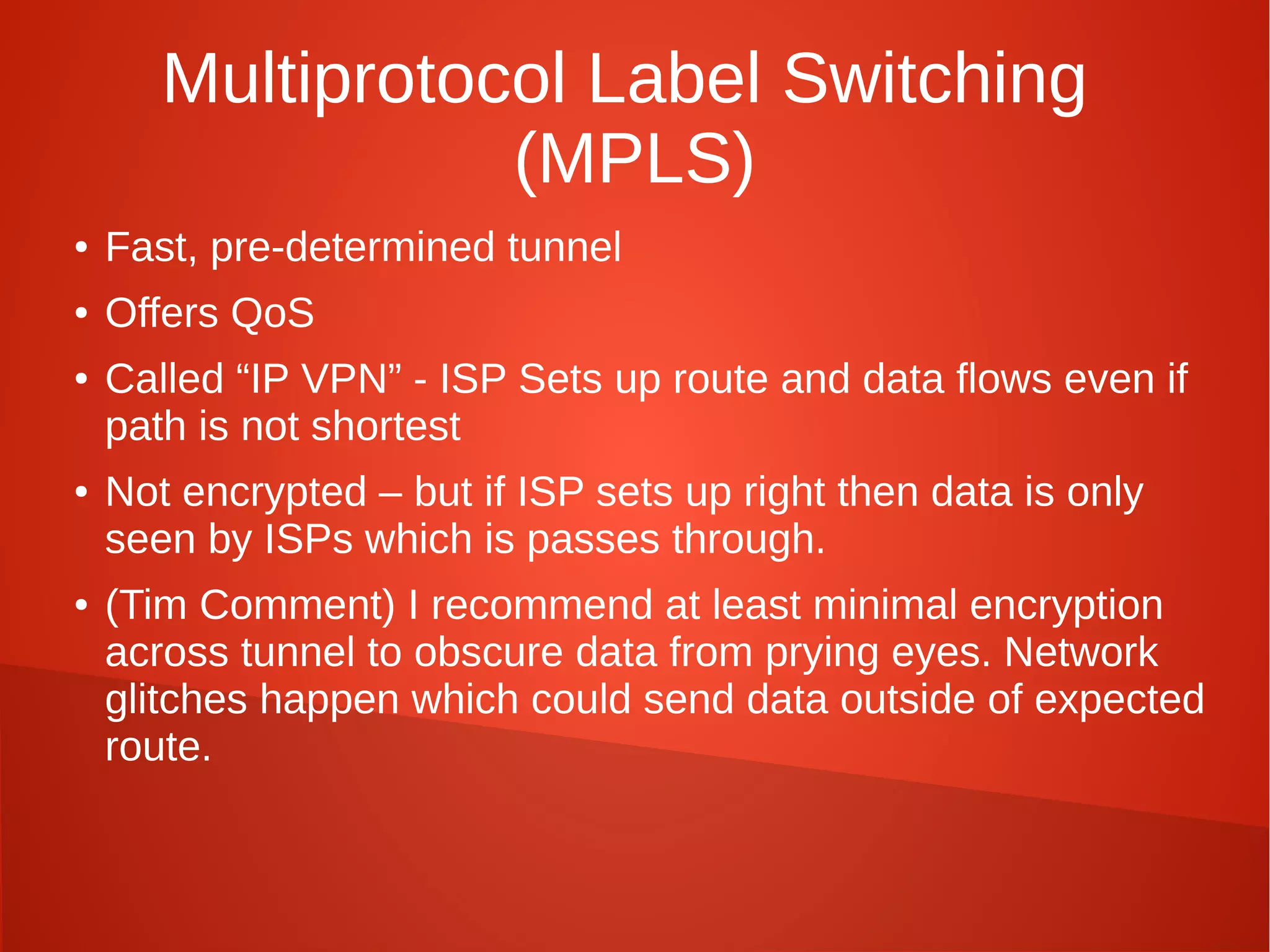 Multiprotocol Label Switching
(MPLS)
● Fast, pre-determined tunnel
● Offers QoS
● Called “IP VPN” - ISP Sets up route and data flows even if
path is not shortest
● Not encrypted – but if ISP sets up right then data is only
seen by ISPs which is passes through.
● (Tim Comment) I recommend at least minimal encryption
across tunnel to obscure data from prying eyes. Network
glitches happen which could send data outside of expected
route.
 