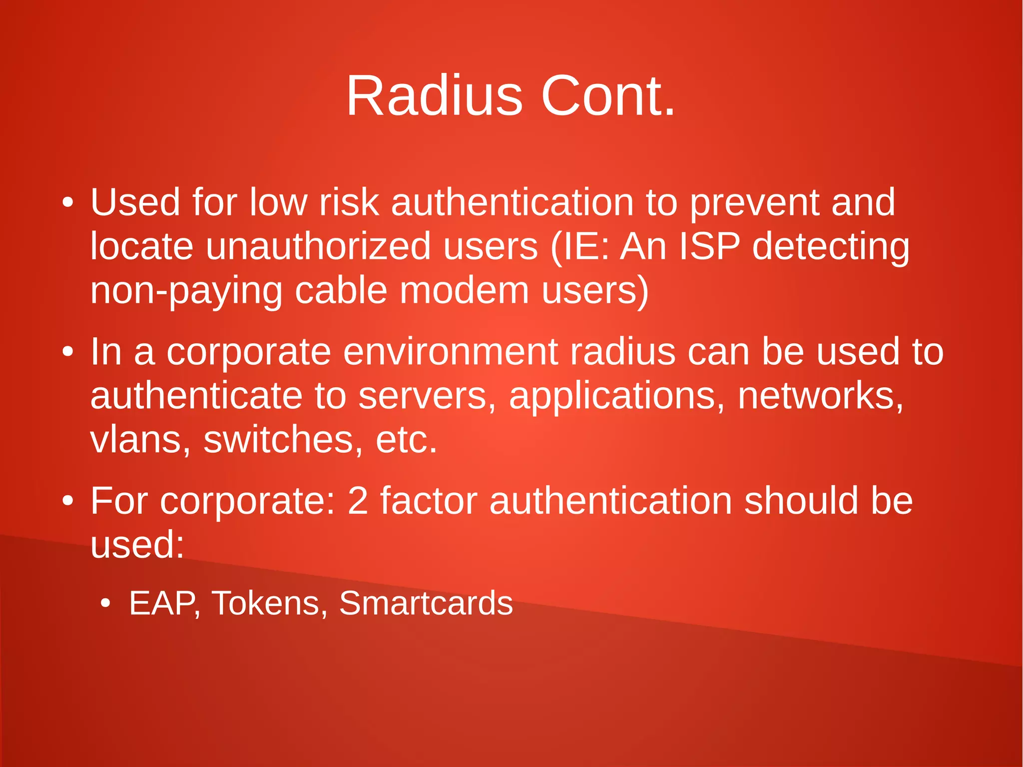 Radius Cont.
● Used for low risk authentication to prevent and
locate unauthorized users (IE: An ISP detecting
non-paying cable modem users)
● In a corporate environment radius can be used to
authenticate to servers, applications, networks,
vlans, switches, etc.
● For corporate: 2 factor authentication should be
used:
● EAP, Tokens, Smartcards
 