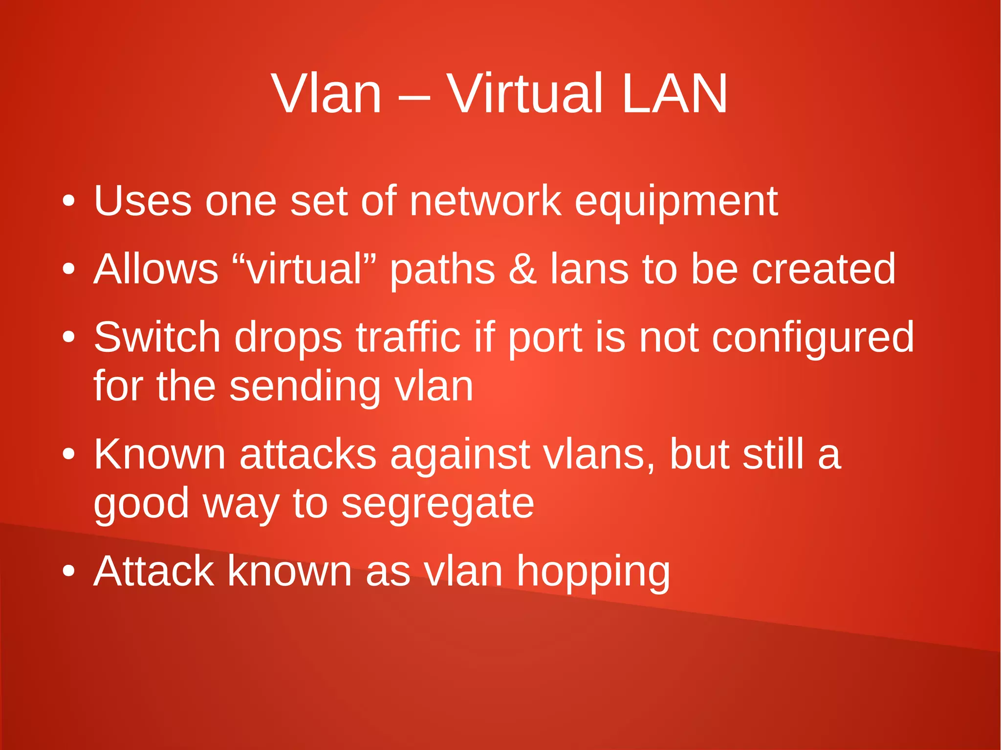 Vlan – Virtual LAN
● Uses one set of network equipment
● Allows “virtual” paths & lans to be created
● Switch drops traffic if port is not configured
for the sending vlan
● Known attacks against vlans, but still a
good way to segregate
● Attack known as vlan hopping
 