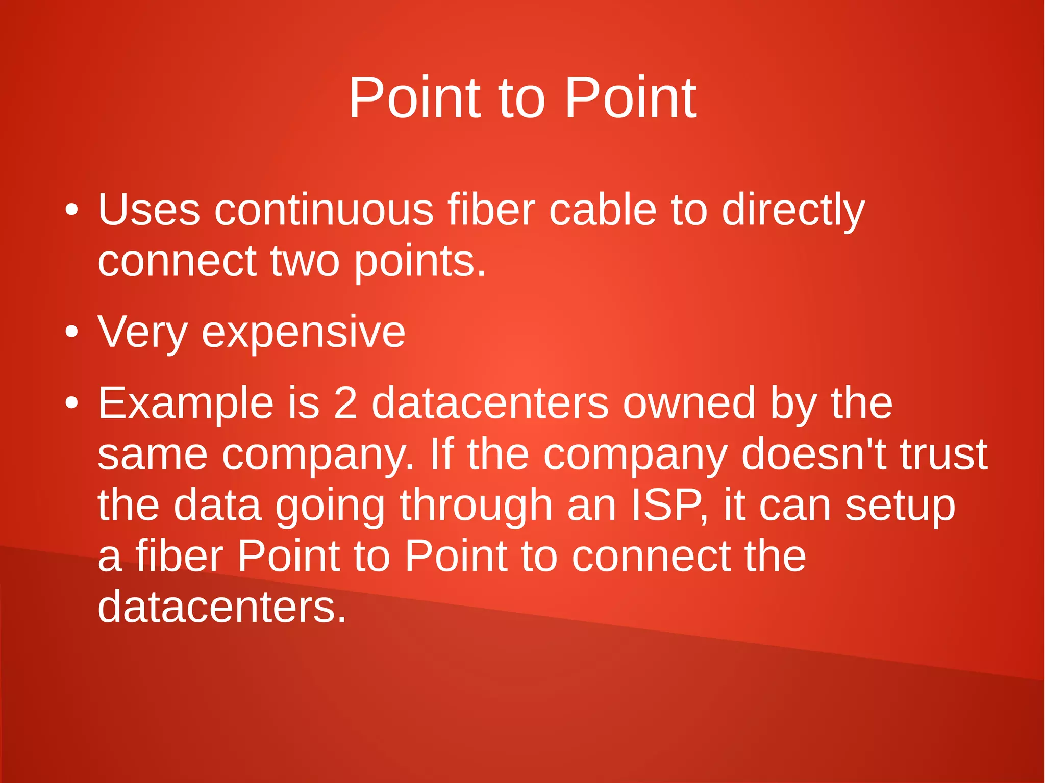 Point to Point
● Uses continuous fiber cable to directly
connect two points.
● Very expensive
● Example is 2 datacenters owned by the
same company. If the company doesn't trust
the data going through an ISP, it can setup
a fiber Point to Point to connect the
datacenters.
 