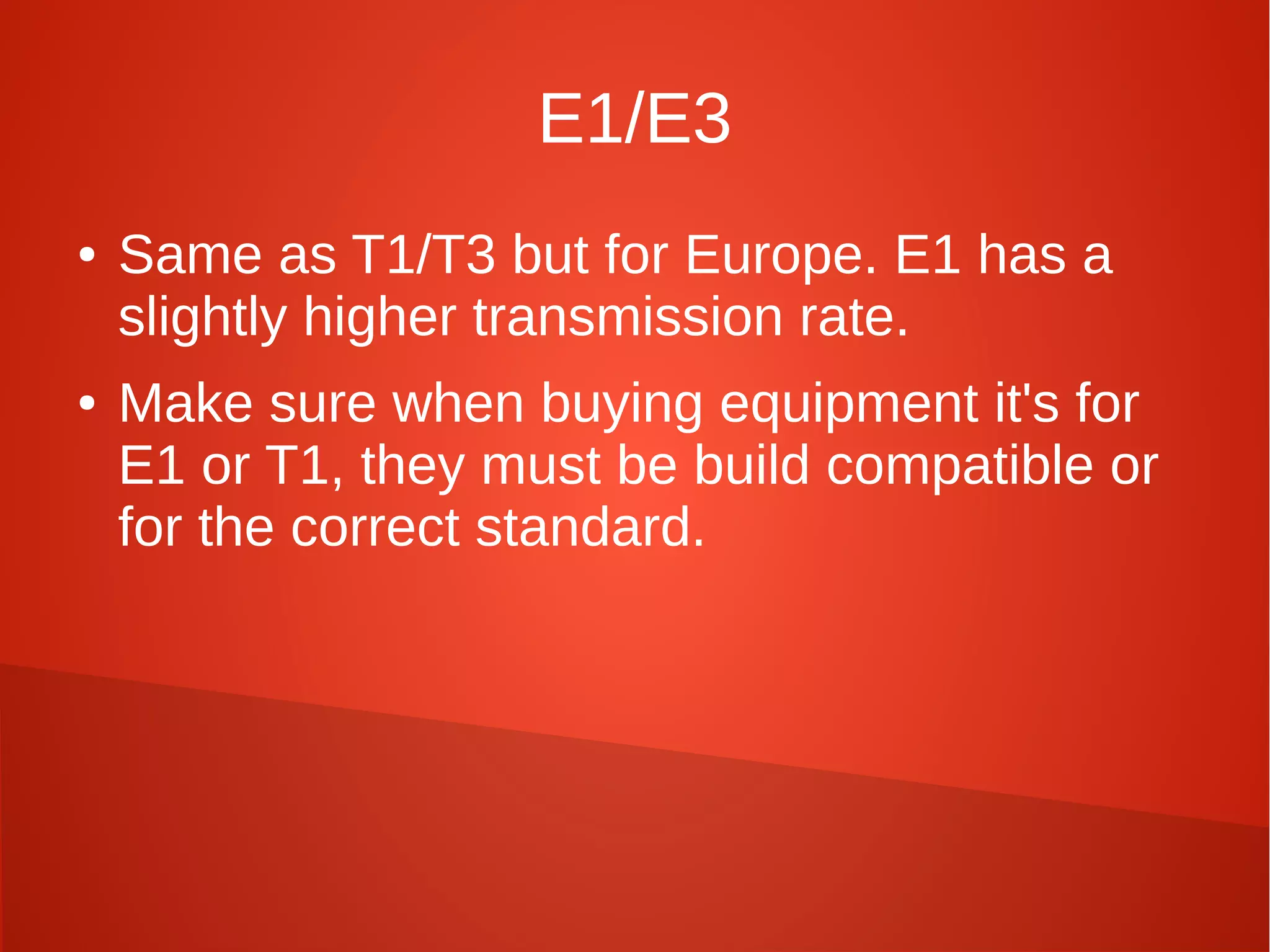 E1/E3
● Same as T1/T3 but for Europe. E1 has a
slightly higher transmission rate.
● Make sure when buying equipment it's for
E1 or T1, they must be build compatible or
for the correct standard.
 