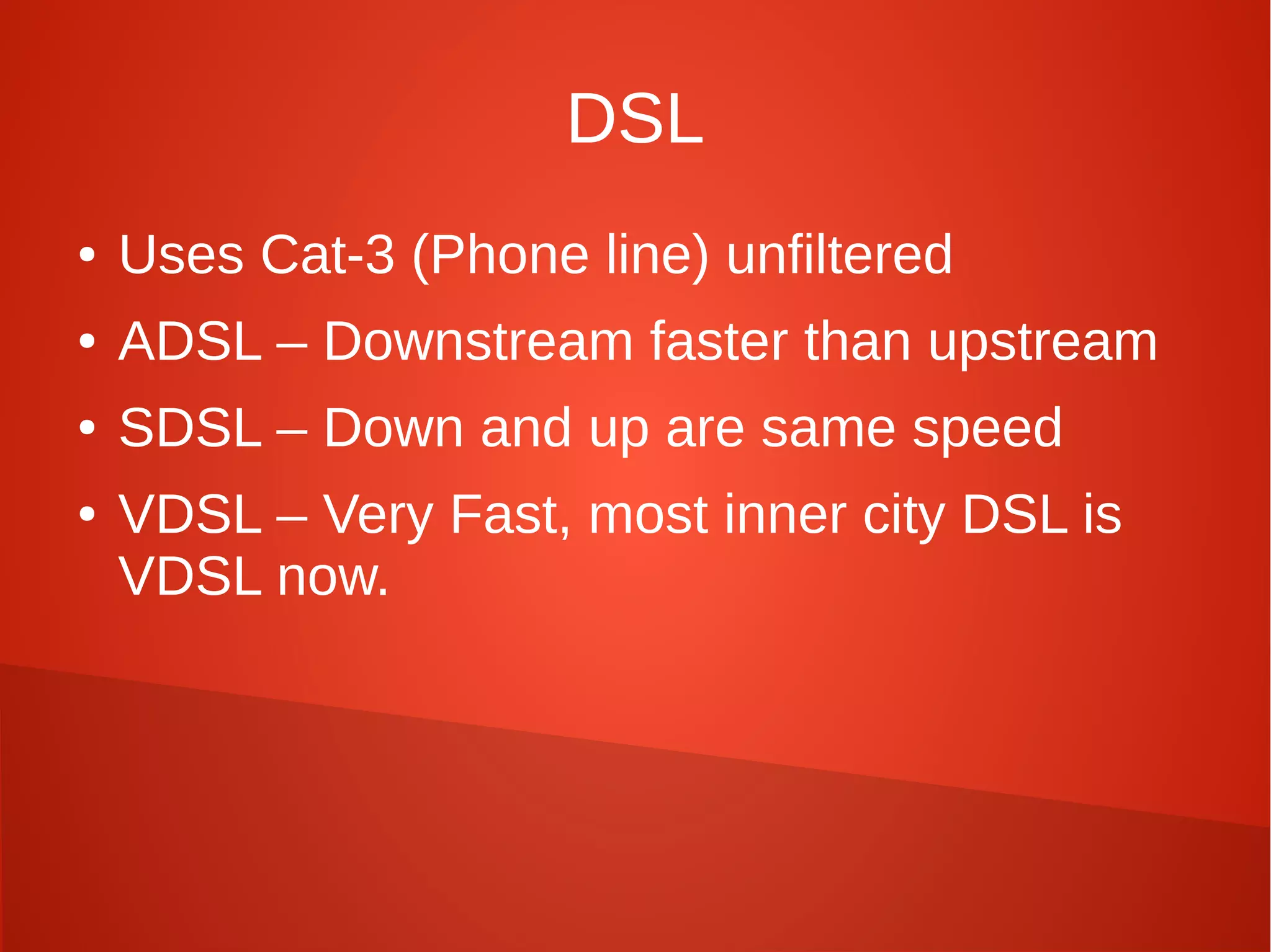 DSL
● Uses Cat-3 (Phone line) unfiltered
● ADSL – Downstream faster than upstream
● SDSL – Down and up are same speed
● VDSL – Very Fast, most inner city DSL is
VDSL now.
 