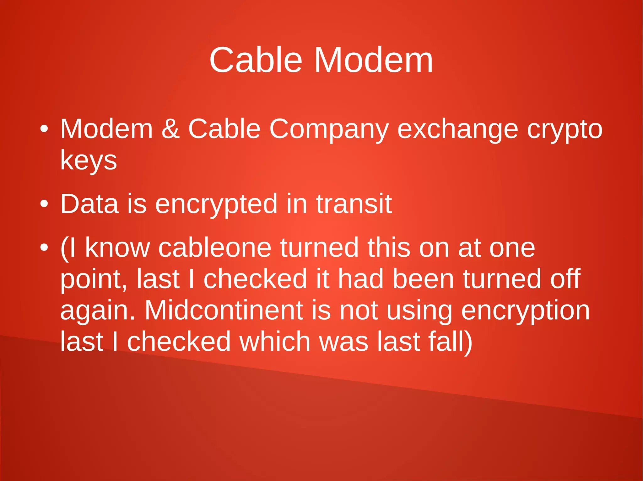 Cable Modem
● Modem & Cable Company exchange crypto
keys
● Data is encrypted in transit
● (I know cableone turned this on at one
point, last I checked it had been turned off
again. Midcontinent is not using encryption
last I checked which was last fall)
 
