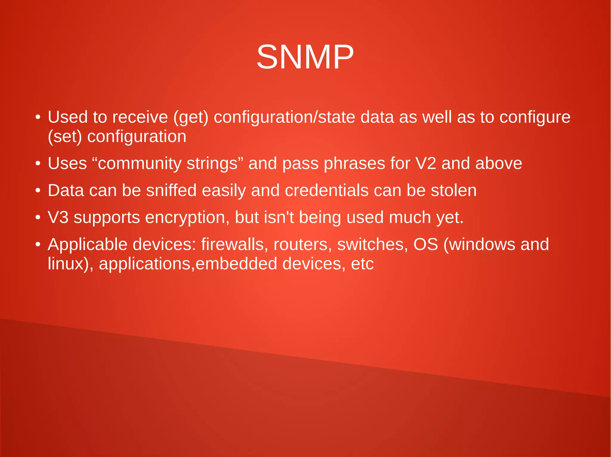 SNMP
● Used to receive (get) configuration/state data as well as to configure
(set) configuration
● Uses “community strings” and pass phrases for V2 and above
● Data can be sniffed easily and credentials can be stolen
● V3 supports encryption, but isn't being used much yet.
● Applicable devices: firewalls, routers, switches, OS (windows and
linux), applications,embedded devices, etc
 