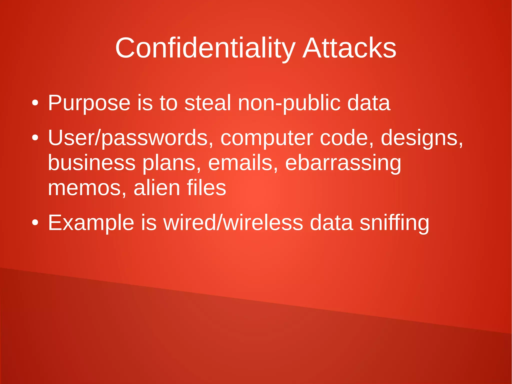 Confidentiality Attacks
● Purpose is to steal non-public data
● User/passwords, computer code, designs,
business plans, emails, ebarrassing
memos, alien files
● Example is wired/wireless data sniffing
 