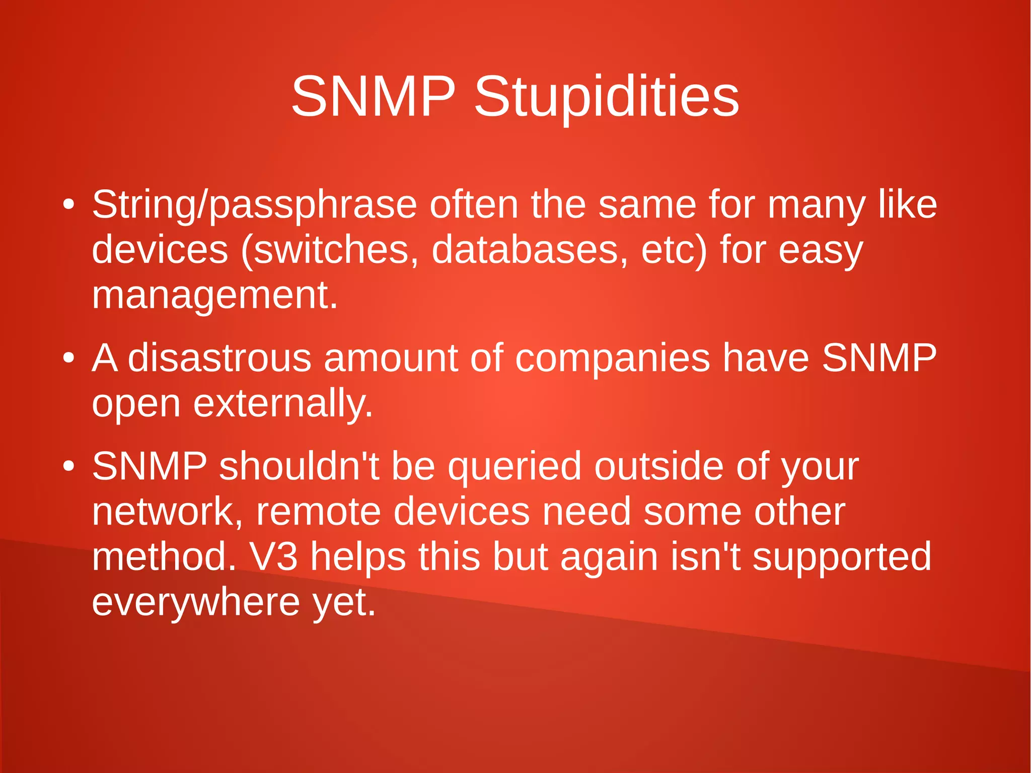 SNMP Stupidities
● String/passphrase often the same for many like
devices (switches, databases, etc) for easy
management.
● A disastrous amount of companies have SNMP
open externally.
● SNMP shouldn't be queried outside of your
network, remote devices need some other
method. V3 helps this but again isn't supported
everywhere yet.
 