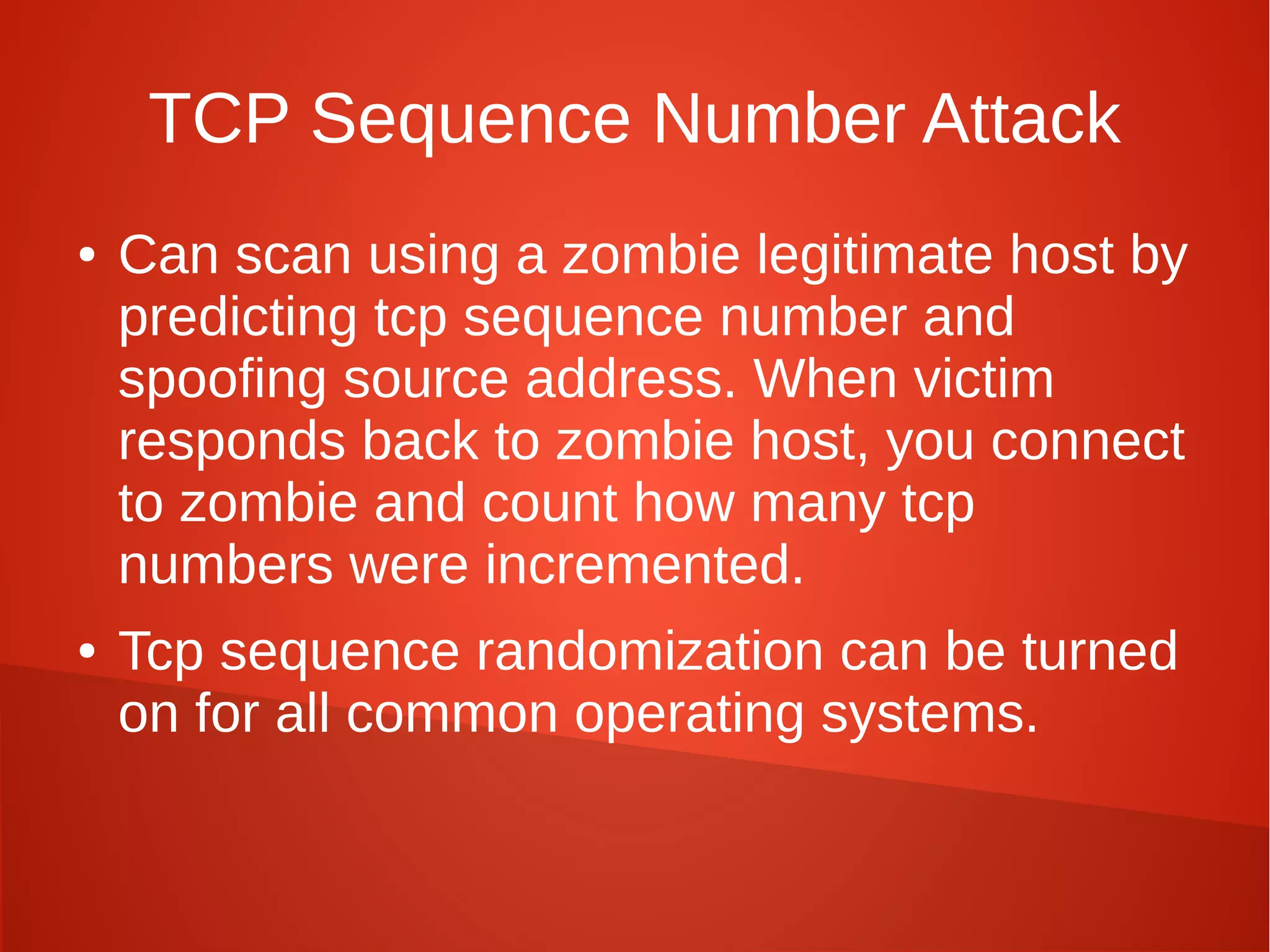 TCP Sequence Number Attack
● Can scan using a zombie legitimate host by
predicting tcp sequence number and
spoofing source address. When victim
responds back to zombie host, you connect
to zombie and count how many tcp
numbers were incremented.
● Tcp sequence randomization can be turned
on for all common operating systems.
 