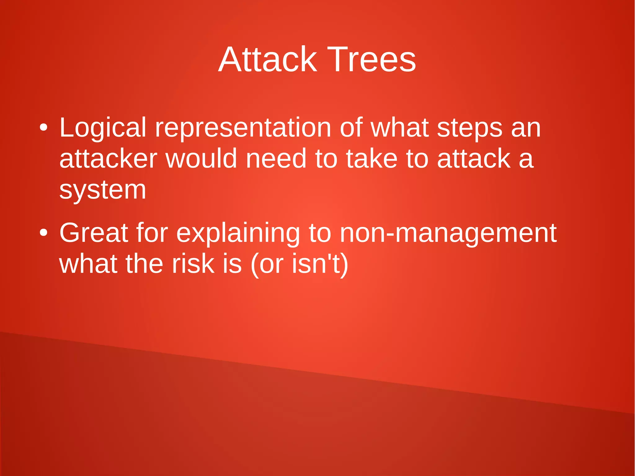 Attack Trees
● Logical representation of what steps an
attacker would need to take to attack a
system
● Great for explaining to non-management
what the risk is (or isn't)
 