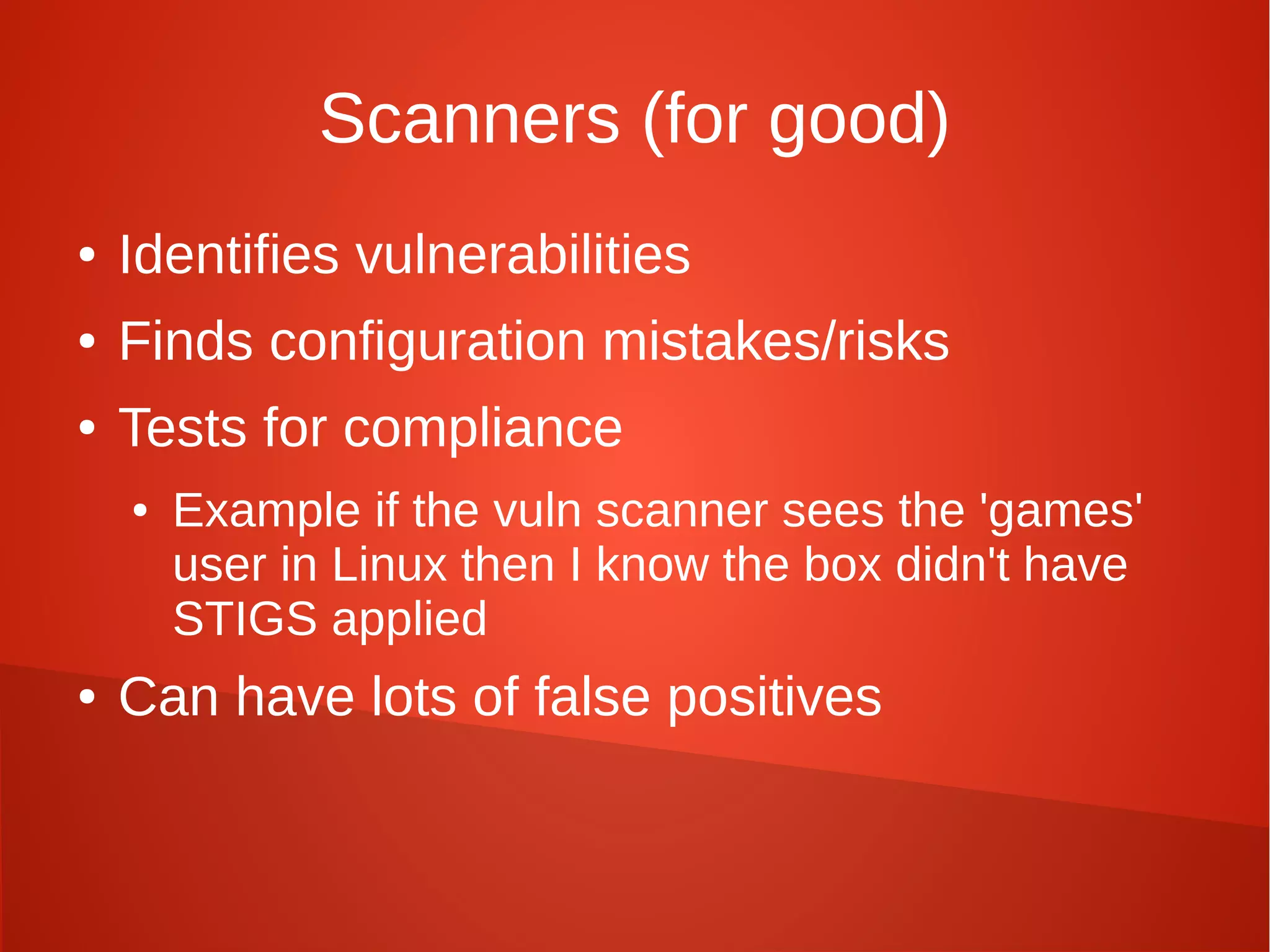 Scanners (for good)
● Identifies vulnerabilities
● Finds configuration mistakes/risks
● Tests for compliance
● Example if the vuln scanner sees the 'games'
user in Linux then I know the box didn't have
STIGS applied
● Can have lots of false positives
 