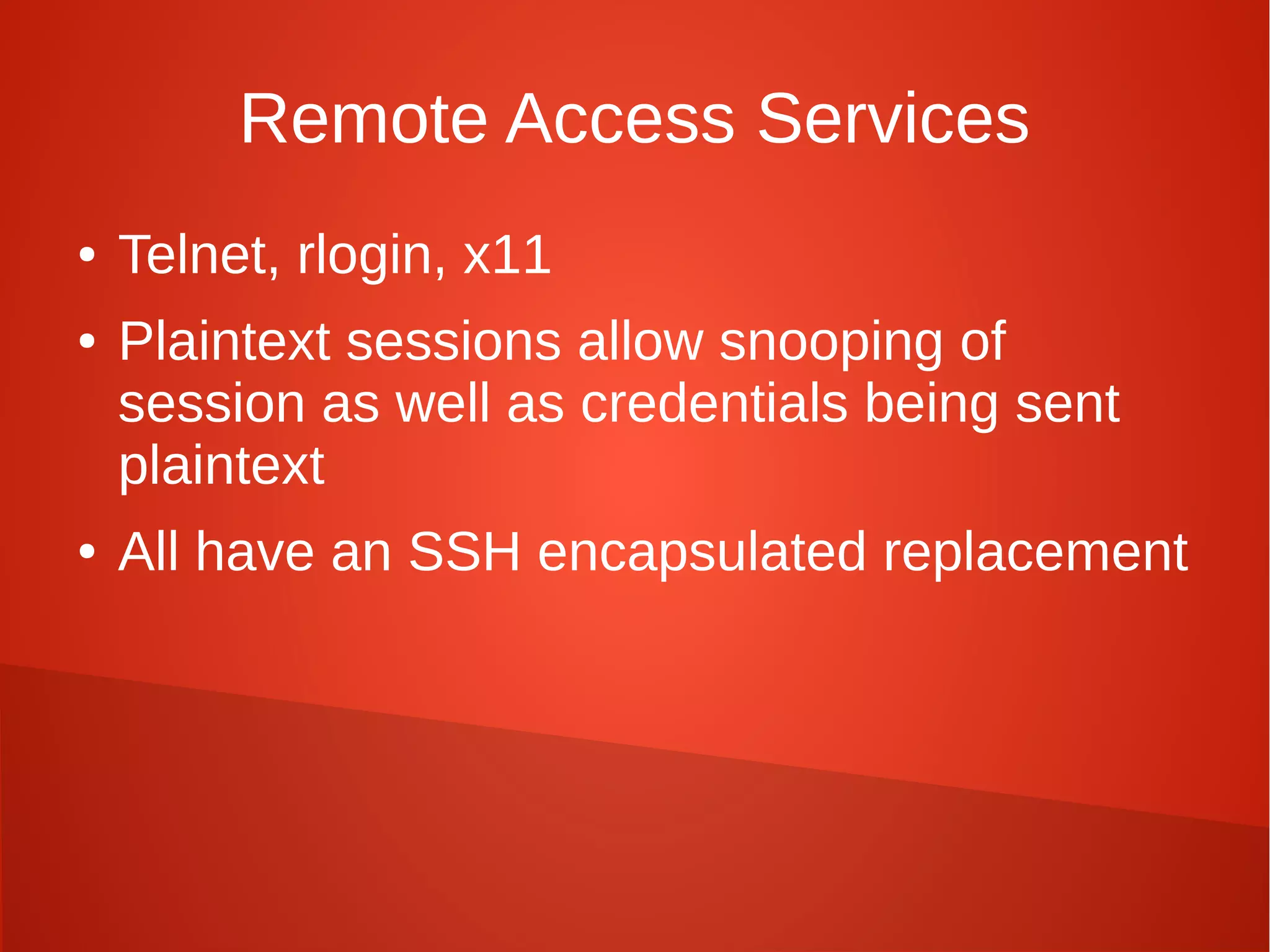 Remote Access Services
● Telnet, rlogin, x11
● Plaintext sessions allow snooping of
session as well as credentials being sent
plaintext
● All have an SSH encapsulated replacement
 